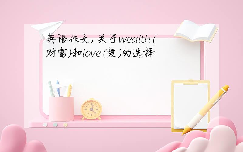 英语作文,关于wealth（财富）和love（爱）的选择