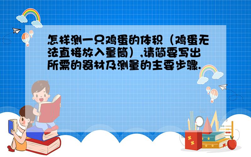 怎样测一只鸡蛋的体积（鸡蛋无法直接放入量筒）,请简要写出所需的器材及测量的主要步骤.