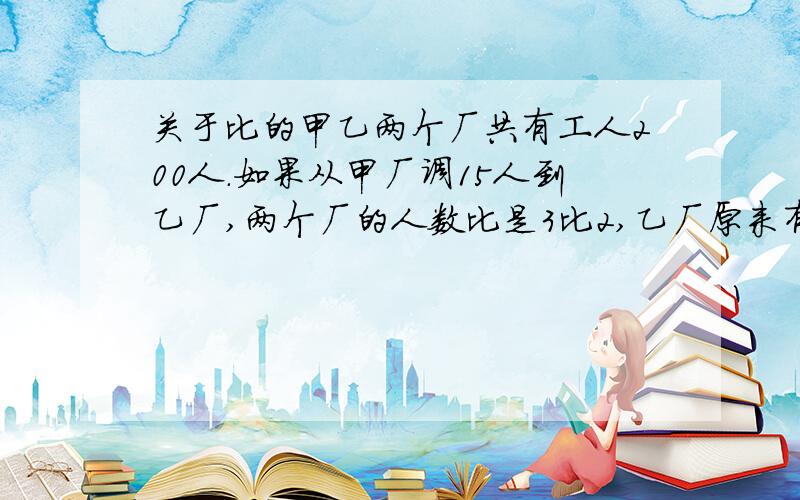 关于比的甲乙两个厂共有工人200人.如果从甲厂调15人到乙厂,两个厂的人数比是3比2,乙厂原来有多少人列式子