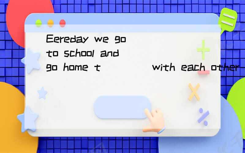 Eereday we go to school and go home t___ (with each other)