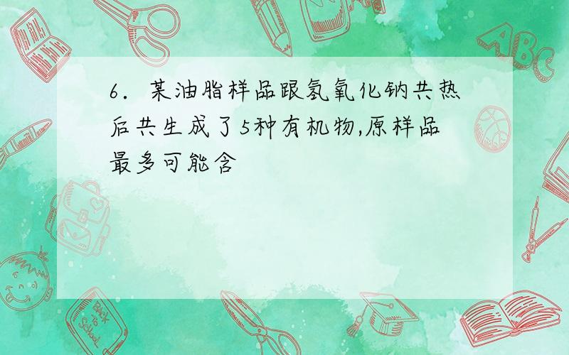 6．某油脂样品跟氢氧化钠共热后共生成了5种有机物,原样品最多可能含