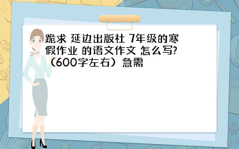 跪求 延边出版社 7年级的寒假作业 的语文作文 怎么写?（600字左右）急需