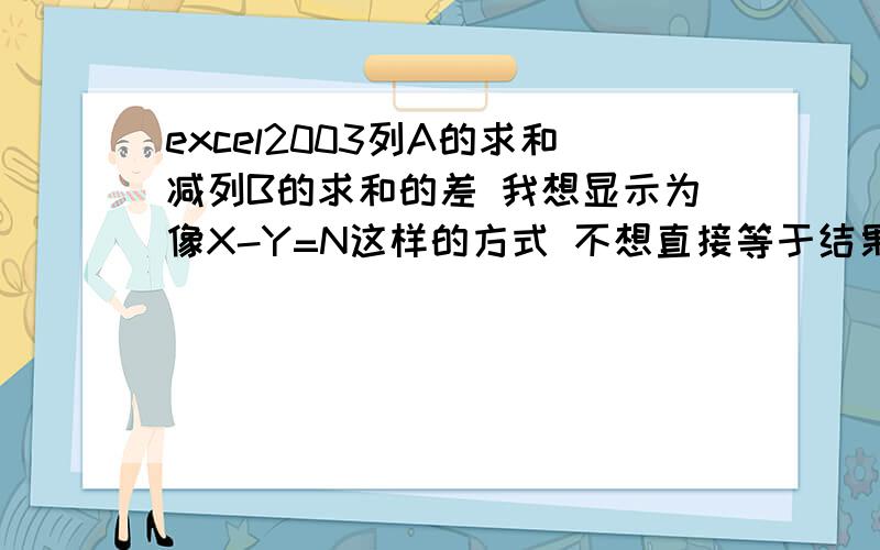 excel2003列A的求和减列B的求和的差 我想显示为像X-Y=N这样的方式 不想直接等于结果