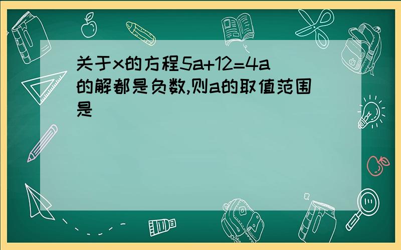 关于x的方程5a+12=4a的解都是负数,则a的取值范围是