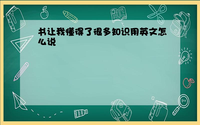 书让我懂得了很多知识用英文怎么说