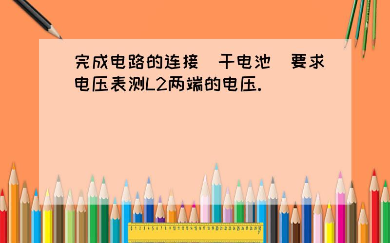 完成电路的连接（干电池）要求电压表测L2两端的电压.