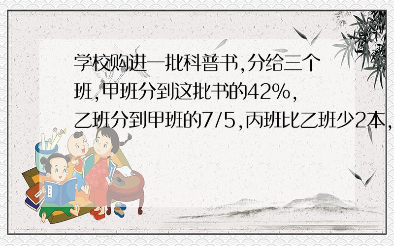 学校购进一批科普书,分给三个班,甲班分到这批书的42％,乙班分到甲班的7/5,丙班比乙班少2本,这批科普书