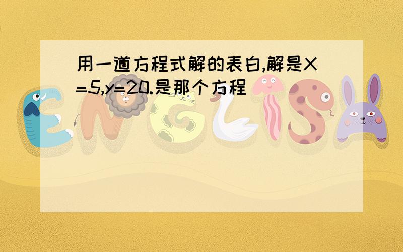 用一道方程式解的表白,解是X=5,y=20.是那个方程