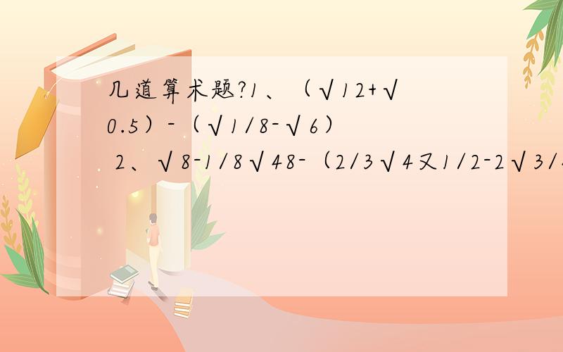 几道算术题?1、（√12+√0.5）-（√1/8-√6） 2、√8-1/8√48-（2/3√4又1/2-2√3/4