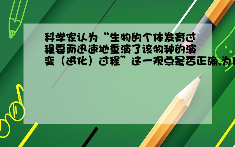 科学家认为“生物的个体发育过程要而迅速地重演了该物种的演变（进化）过程”这一观点是否正确,为什么