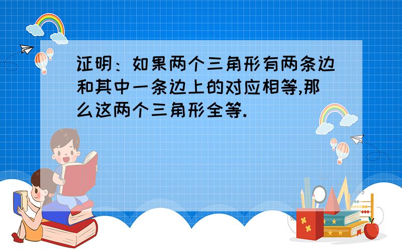 证明：如果两个三角形有两条边和其中一条边上的对应相等,那么这两个三角形全等.