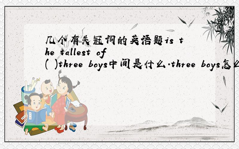 几个有关冠词的英语题is the tallest of ( )three boys中间是什么.three boys怎么可