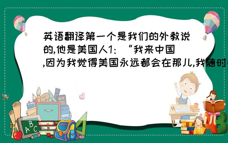 英语翻译第一个是我们的外教说的,他是美国人1：“我来中国,因为我觉得美国永远都会在那儿,我随时都可以回去,可是并不是什么