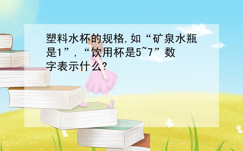 塑料水杯的规格,如“矿泉水瓶是1”,“饮用杯是5~7”数字表示什么?