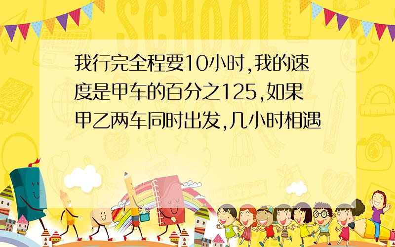 我行完全程要10小时,我的速度是甲车的百分之125,如果甲乙两车同时出发,几小时相遇