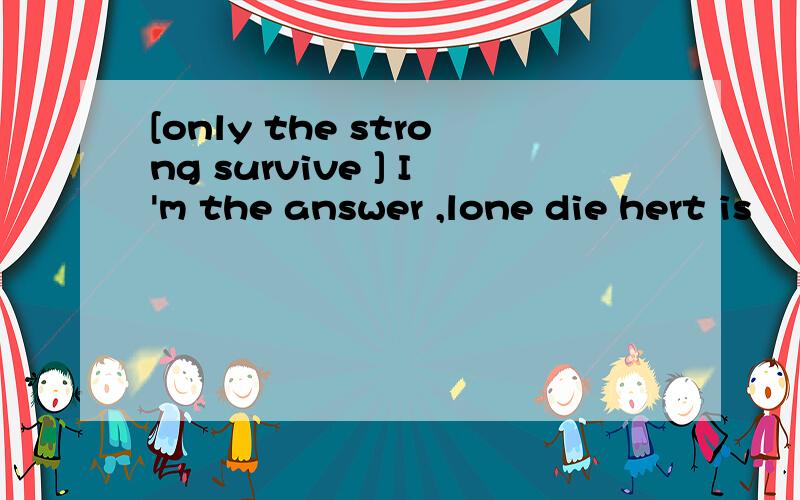 [only the strong survive ] I'm the answer ,lone die hert is