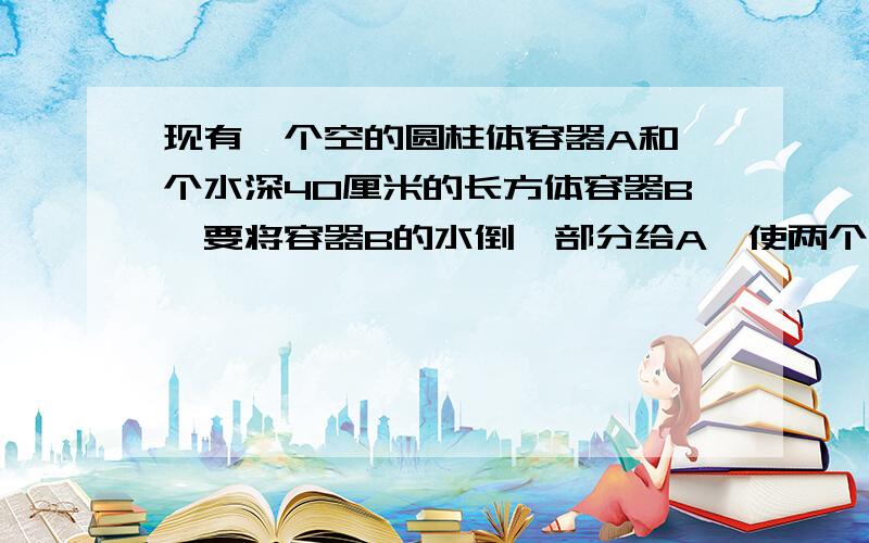 现有一个空的圆柱体容器A和一个水深40厘米的长方体容器B,要将容器B的水倒一部分给A,使两个容器水的高度相同,这时两容器