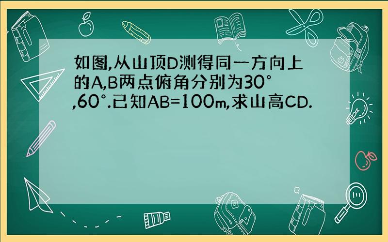 如图,从山顶D测得同一方向上的A,B两点俯角分别为30°,60°.已知AB=100m,求山高CD.