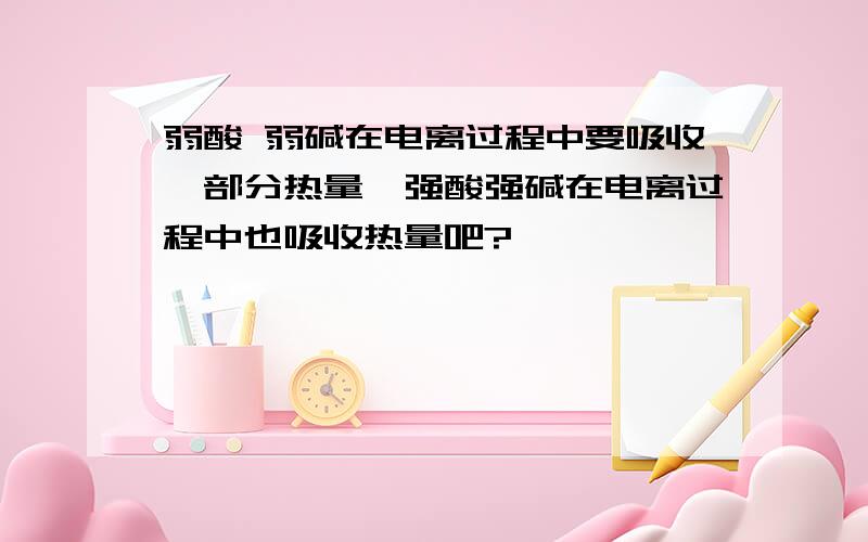 弱酸 弱碱在电离过程中要吸收一部分热量,强酸强碱在电离过程中也吸收热量吧?