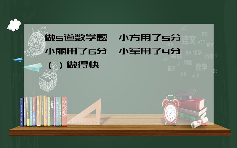 做5道数学题,小方用了5分,小丽用了6分,小军用了4分,（）做得快