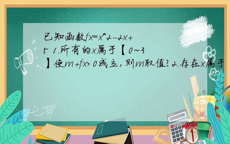 已知函数fx=x^2-2x+5 1.所有的x属于【0~3】使m+fx>0成立,则m取值?2.存在x属于【0~3】使m-f