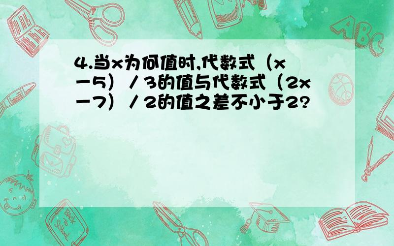 4.当x为何值时,代数式（x－5）／3的值与代数式（2x－7）／2的值之差不小于2?