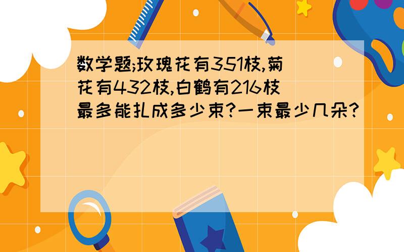 数学题;玫瑰花有351枝,菊花有432枝,白鹤有216枝最多能扎成多少束?一束最少几朵?