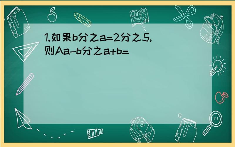 1.如果b分之a=2分之5,则Aa-b分之a+b=__________