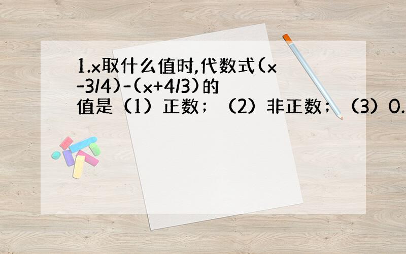 1.x取什么值时,代数式(x-3/4)-(x+4/3)的值是（1）正数；（2）非正数；（3）0.