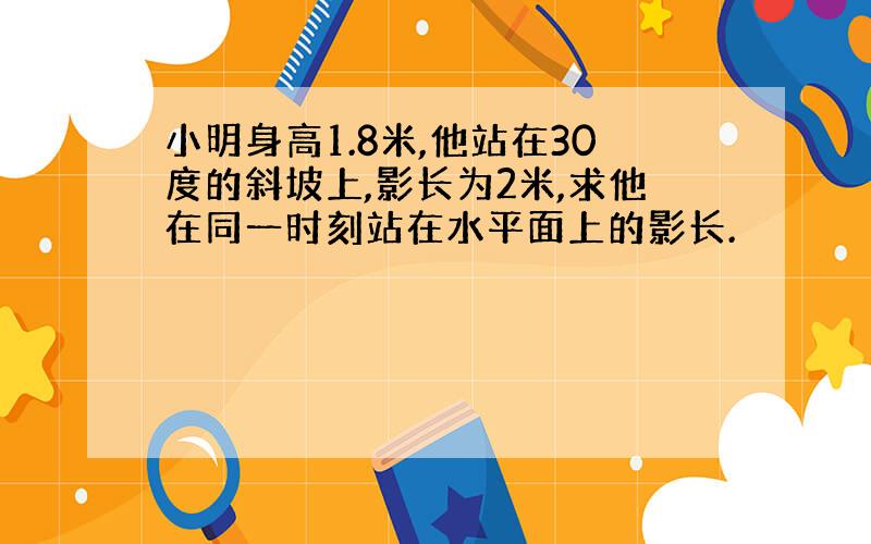 小明身高1.8米,他站在30度的斜坡上,影长为2米,求他在同一时刻站在水平面上的影长.