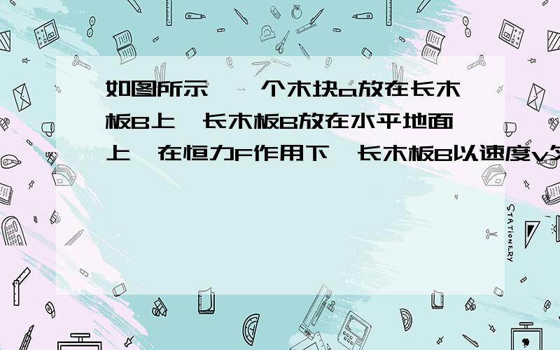 如图所示,一个木块a放在长木板B上,长木板B放在水平地面上,在恒力F作用下,长木板B以速度v匀速运动,