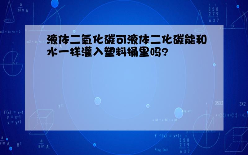 液体二氧化碳可液体二化碳能和水一样灌入塑料桶里吗?