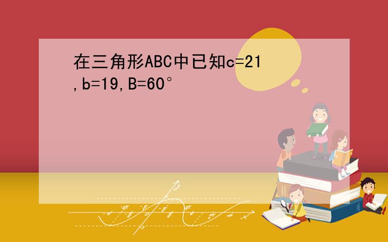 在三角形ABC中已知c=21,b=19,B=60°