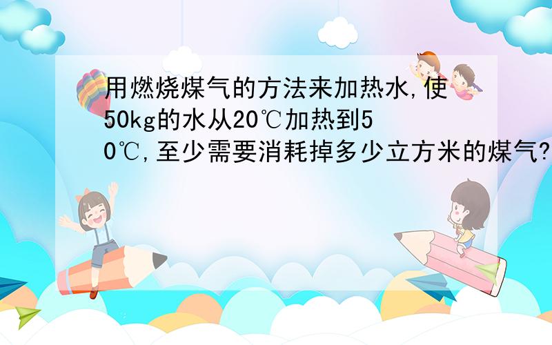 用燃烧煤气的方法来加热水,使50kg的水从20℃加热到50℃,至少需要消耗掉多少立方米的煤气?（已知完全燃