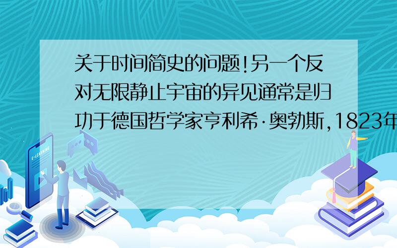 关于时间简史的问题!另一个反对无限静止宇宙的异见通常是归功于德国哲学家亨利希·奥勃斯,1823年他发表了这个理论.事实上