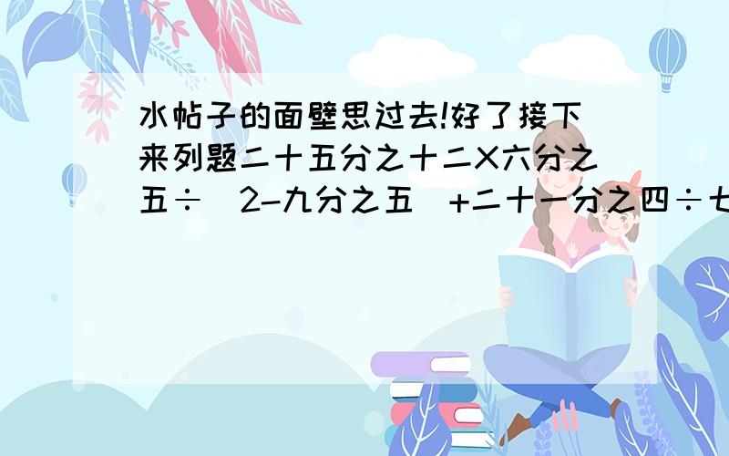 水帖子的面壁思过去!好了接下来列题二十五分之十二X六分之五÷（2-九分之五）+二十一分之四÷七分之四麻烦解题的给个过程,