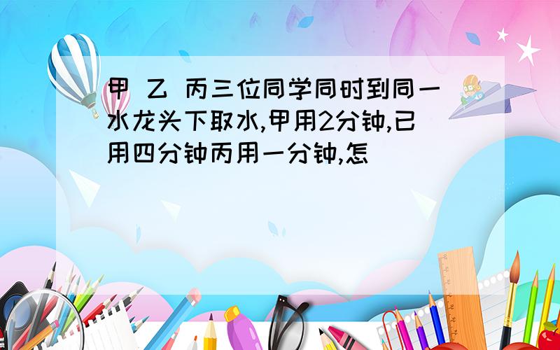 甲 乙 丙三位同学同时到同一水龙头下取水,甲用2分钟,已用四分钟丙用一分钟,怎