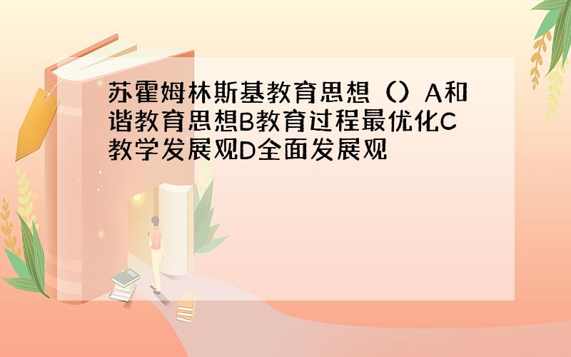 苏霍姆林斯基教育思想（）A和谐教育思想B教育过程最优化C教学发展观D全面发展观