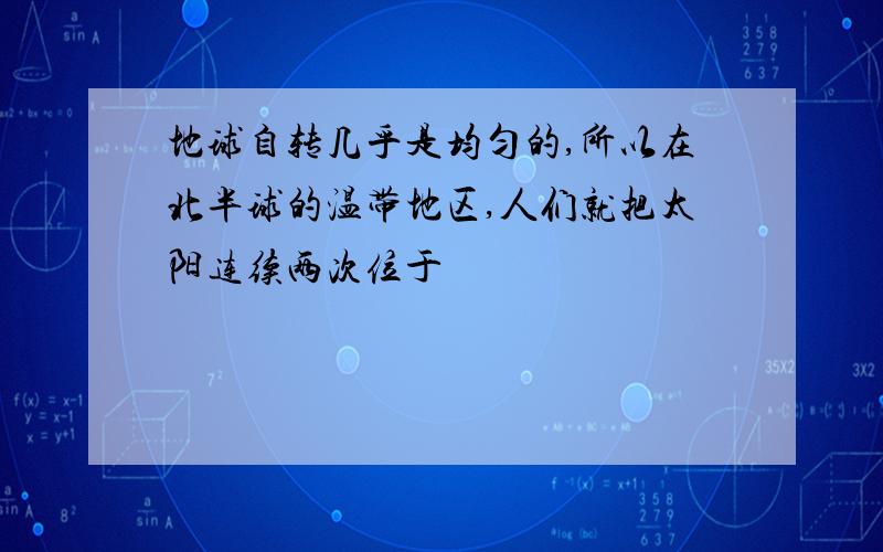 地球自转几乎是均匀的,所以在北半球的温带地区,人们就把太阳连续两次位于