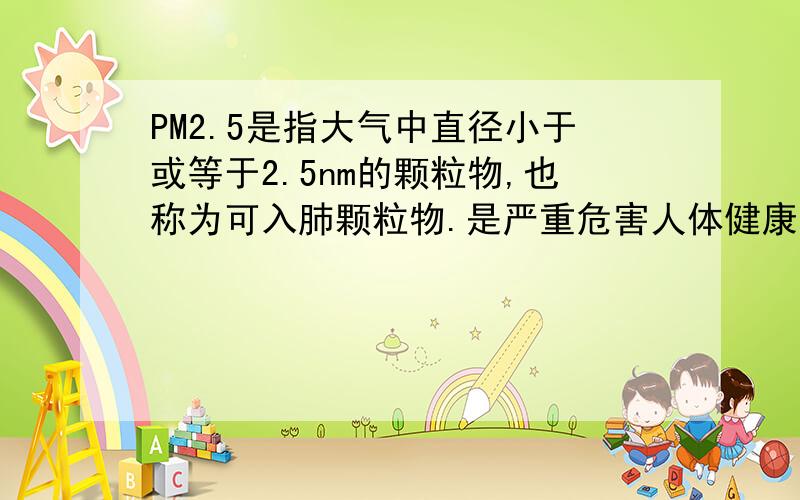 PM2.5是指大气中直径小于或等于2.5nm的颗粒物,也称为可入肺颗粒物.是严重危害人体健康的污染物