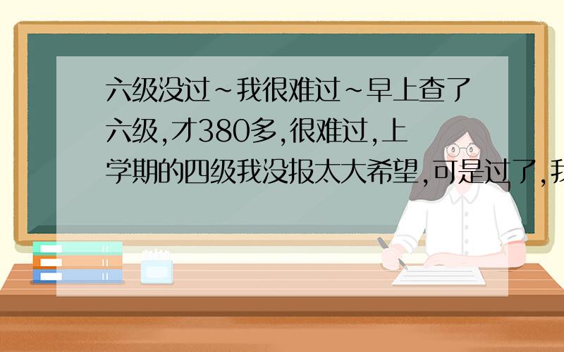 六级没过~我很难过~早上查了六级,才380多,很难过,上学期的四级我没报太大希望,可是过了,我知道这是侥幸,实际水平没到