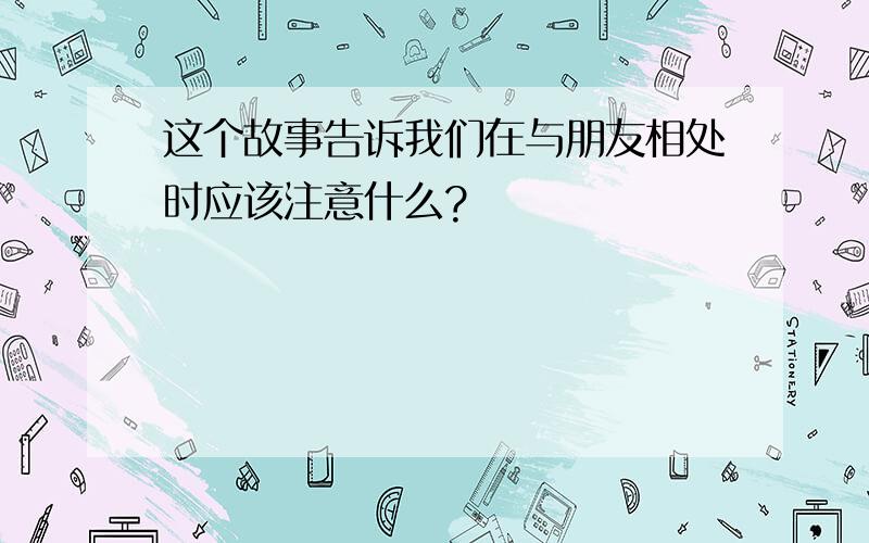 这个故事告诉我们在与朋友相处时应该注意什么?