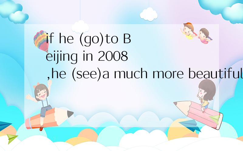 if he (go)to Beijing in 2008,he (see)a much more beautiful c