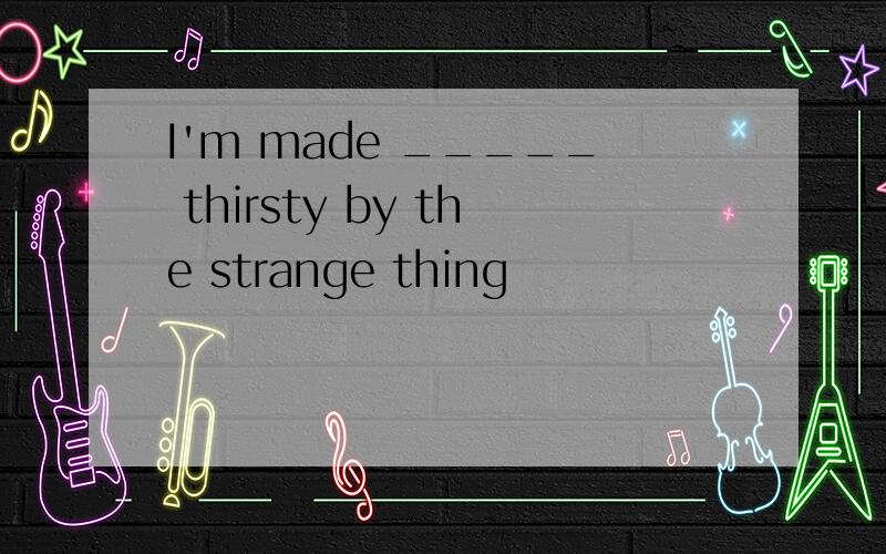 I'm made _____ thirsty by the strange thing