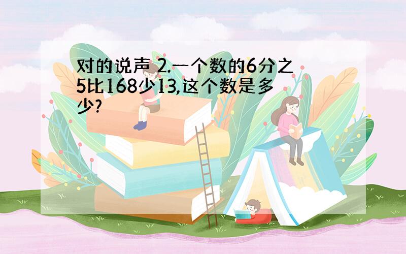 对的说声 2.一个数的6分之5比168少13,这个数是多少?