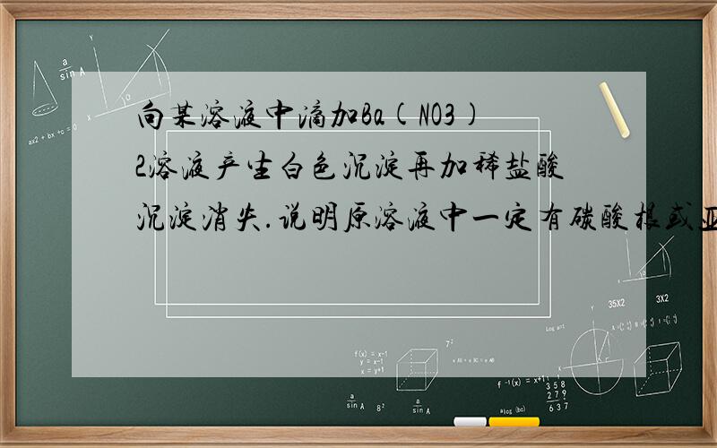 向某溶液中滴加Ba(NO3)2溶液产生白色沉淀再加稀盐酸沉淀消失.说明原溶液中一定有碳酸根或亚硫酸根