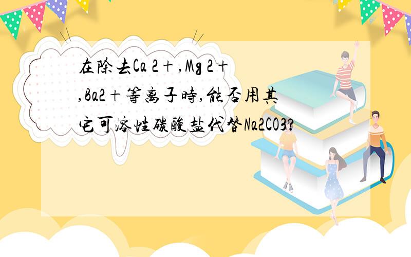 在除去Ca 2+,Mg 2+,Ba2+等离子时,能否用其它可溶性碳酸盐代替Na2CO3?