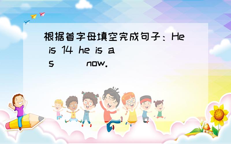 根据首字母填空完成句子：He is 14 he is a s( ) now.