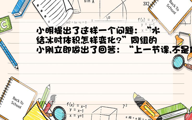 小明提出了这样一个问题：“水结冰时体积怎样变化?”同组的小刚立即做出了回答：“上一节课,不是做过固、液、气体热胀冷缩的实