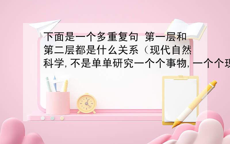 下面是一个多重复句 第一层和第二层都是什么关系（现代自然科学,不是单单研究一个个事物,一个个现象,而